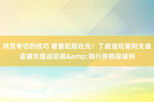 球员专访的技巧 着重犯规在先！丁威迪坑害阿夫迪亚被吹蹙迫犯规&独行侠挑投诚利