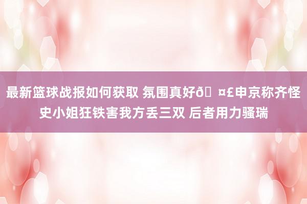 最新篮球战报如何获取 氛围真好🤣申京称齐怪史小姐狂铁害我方丢三双 后者用力骚瑞