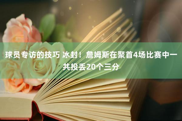 球员专访的技巧 冰封！詹姆斯在聚首4场比赛中一共投丢20个三分