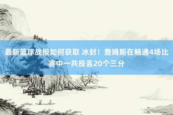 最新篮球战报如何获取 冰封！詹姆斯在畅通4场比赛中一共投丢20个三分