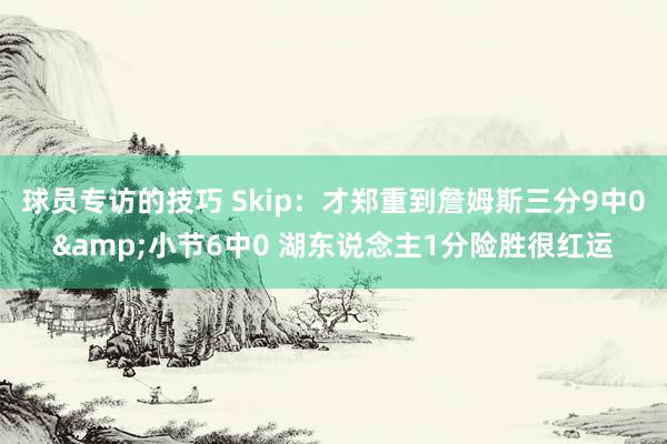 球员专访的技巧 Skip：才郑重到詹姆斯三分9中0&小节6中0 湖东说念主1分险胜很红运