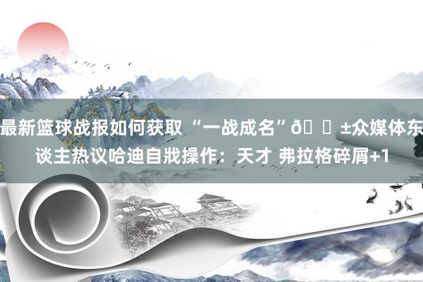 最新篮球战报如何获取 “一战成名”😱众媒体东谈主热议哈迪自戕操作：天才 弗拉格碎屑+1