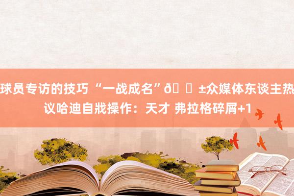 球员专访的技巧 “一战成名”😱众媒体东谈主热议哈迪自戕操作：天才 弗拉格碎屑+1