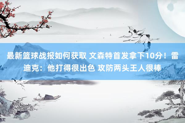 最新篮球战报如何获取 文森特首发拿下10分！雷迪克：他打得很出色 攻防两头王人很棒