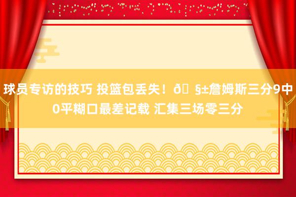 球员专访的技巧 投篮包丢失！🧱詹姆斯三分9中0平糊口最差记载 汇集三场零三分