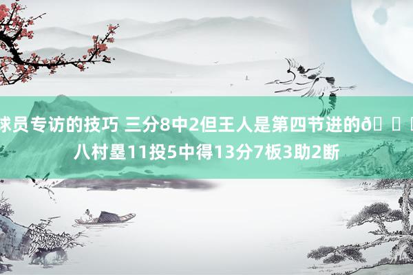 球员专访的技巧 三分8中2但王人是第四节进的😈八村塁11投5中得13分7板3助2断