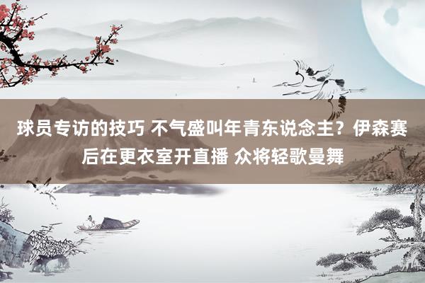 球员专访的技巧 不气盛叫年青东说念主？伊森赛后在更衣室开直播 众将轻歌曼舞