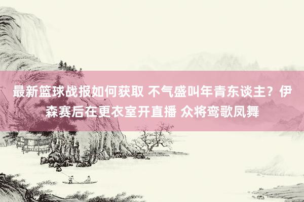 最新篮球战报如何获取 不气盛叫年青东谈主？伊森赛后在更衣室开直播 众将鸾歌凤舞