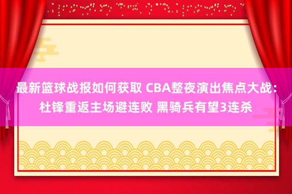 最新篮球战报如何获取 CBA整夜演出焦点大战：杜锋重返主场避连败 黑骑兵有望3连杀