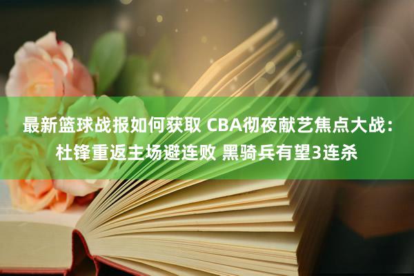 最新篮球战报如何获取 CBA彻夜献艺焦点大战：杜锋重返主场避连败 黑骑兵有望3连杀