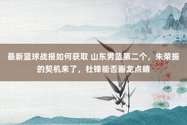 最新篮球战报如何获取 山东男篮第二个，朱荣振的契机来了，杜锋能否画龙点睛