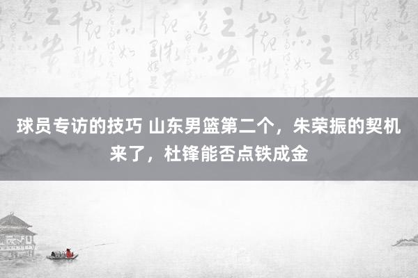 球员专访的技巧 山东男篮第二个，朱荣振的契机来了，杜锋能否点铁成金