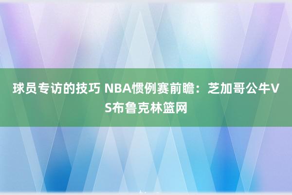 球员专访的技巧 NBA惯例赛前瞻：芝加哥公牛VS布鲁克林篮网