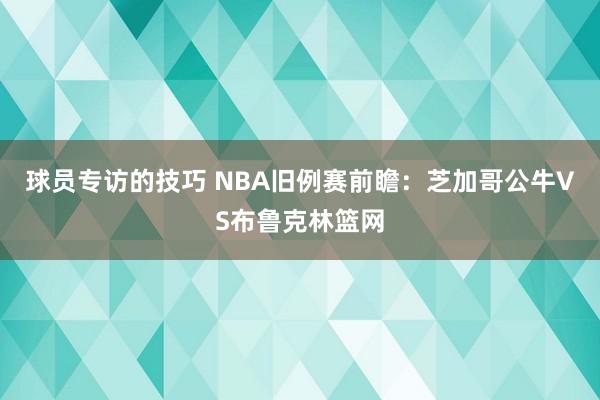 球员专访的技巧 NBA旧例赛前瞻：芝加哥公牛VS布鲁克林篮网