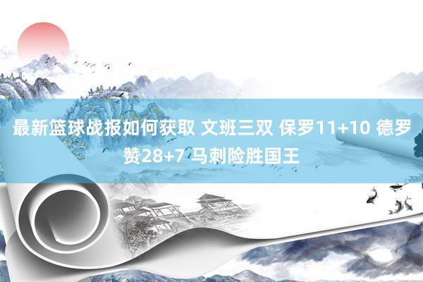 最新篮球战报如何获取 文班三双 保罗11+10 德罗赞28+7 马刺险胜国王