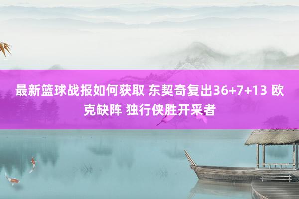 最新篮球战报如何获取 东契奇复出36+7+13 欧克缺阵 独行侠胜开采者