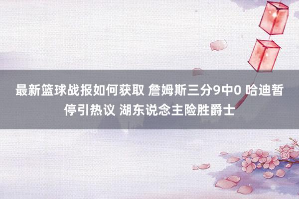 最新篮球战报如何获取 詹姆斯三分9中0 哈迪暂停引热议 湖东说念主险胜爵士