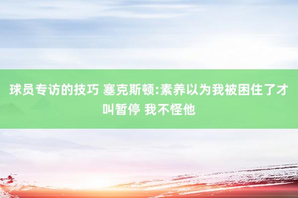 球员专访的技巧 塞克斯顿:素养以为我被困住了才叫暂停 我不怪他