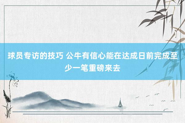 球员专访的技巧 公牛有信心能在达成日前完成至少一笔重磅来去