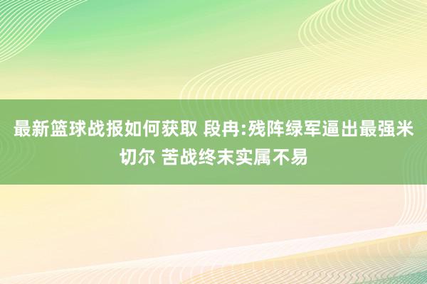 最新篮球战报如何获取 段冉:残阵绿军逼出最强米切尔 苦战终末实属不易