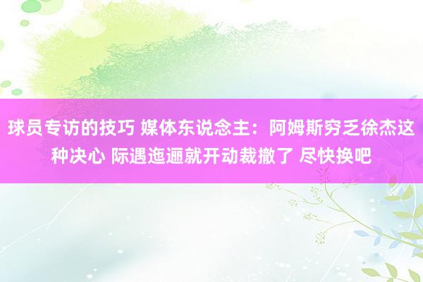 球员专访的技巧 媒体东说念主：阿姆斯穷乏徐杰这种决心 际遇迤逦就开动裁撤了 尽快换吧