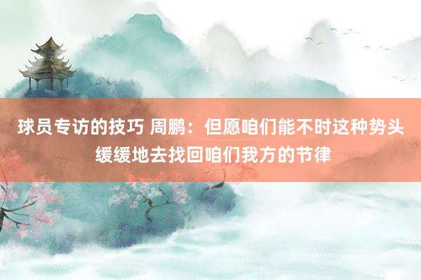 球员专访的技巧 周鹏：但愿咱们能不时这种势头 缓缓地去找回咱们我方的节律