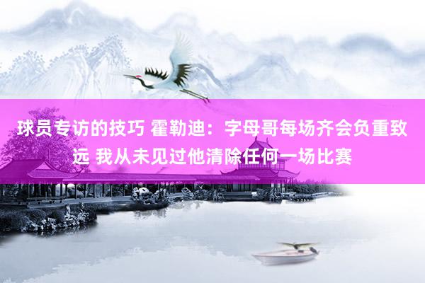 球员专访的技巧 霍勒迪：字母哥每场齐会负重致远 我从未见过他清除任何一场比赛