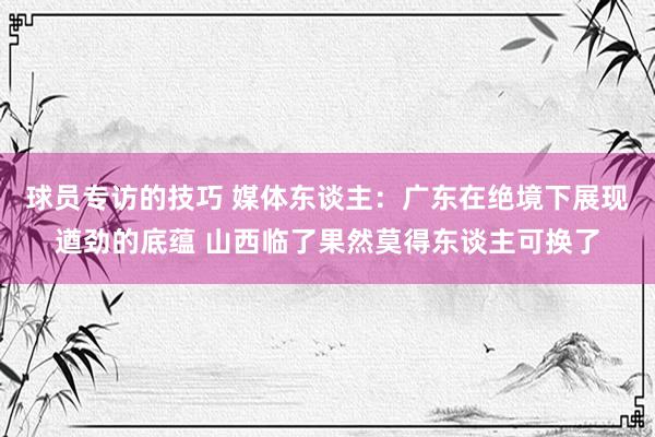 球员专访的技巧 媒体东谈主：广东在绝境下展现遒劲的底蕴 山西临了果然莫得东谈主可换了