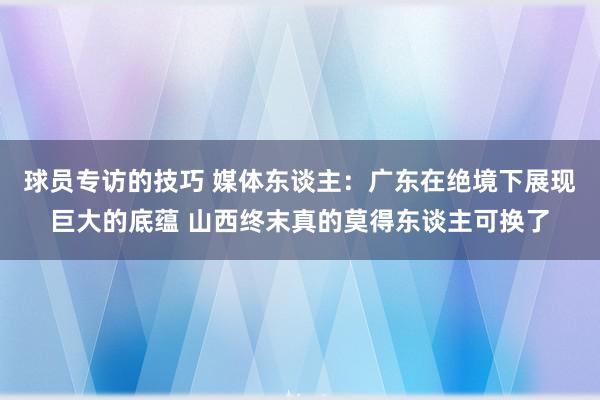 球员专访的技巧 媒体东谈主：广东在绝境下展现巨大的底蕴 山西终末真的莫得东谈主可换了