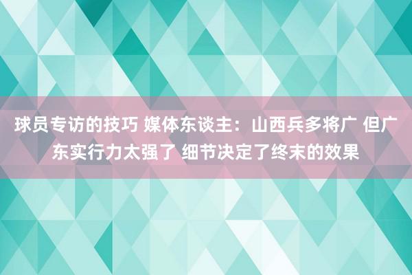 球员专访的技巧 媒体东谈主：山西兵多将广 但广东实行力太强了 细节决定了终末的效果