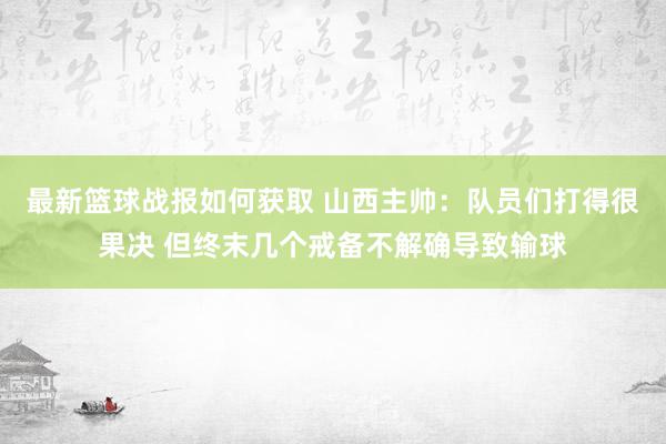 最新篮球战报如何获取 山西主帅：队员们打得很果决 但终末几个戒备不解确导致输球