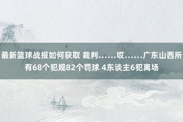 最新篮球战报如何获取 裁判……哎……广东山西所有68个犯规82个罚球 4东谈主6犯离场