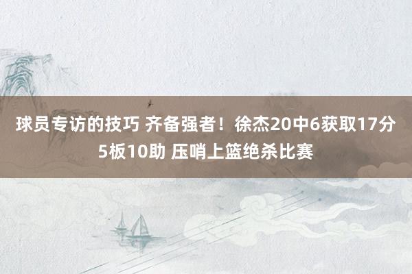 球员专访的技巧 齐备强者！徐杰20中6获取17分5板10助 压哨上篮绝杀比赛