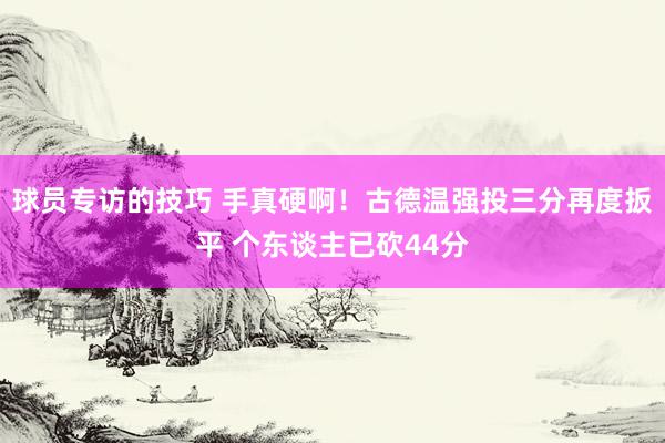 球员专访的技巧 手真硬啊！古德温强投三分再度扳平 个东谈主已砍44分