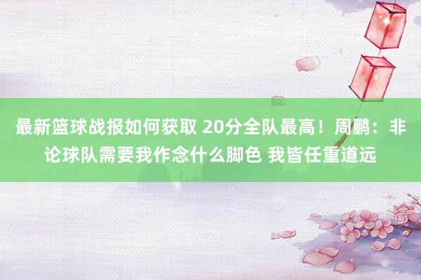 最新篮球战报如何获取 20分全队最高！周鹏：非论球队需要我作念什么脚色 我皆任重道远