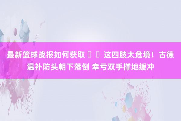 最新篮球战报如何获取 ⚠️这四肢太危境！古德温补防头朝下落倒 幸亏双手撑地缓冲