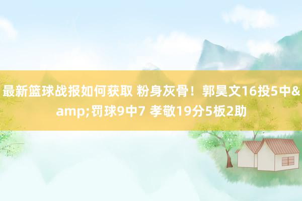 最新篮球战报如何获取 粉身灰骨！郭昊文16投5中&罚球9中7 孝敬19分5板2助