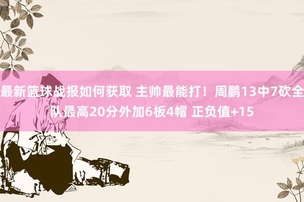 最新篮球战报如何获取 主帅最能打！周鹏13中7砍全队最高20分外加6板4帽 正负值+15