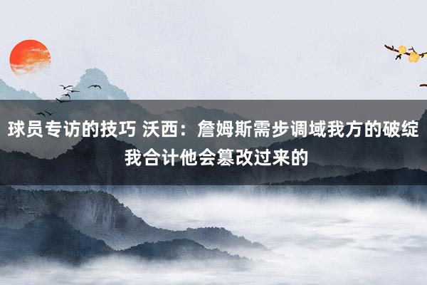 球员专访的技巧 沃西：詹姆斯需步调域我方的破绽 我合计他会篡改过来的