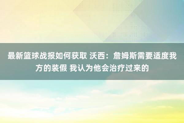 最新篮球战报如何获取 沃西：詹姆斯需要适度我方的装假 我认为他会治疗过来的