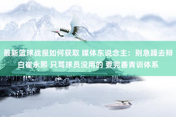 最新篮球战报如何获取 媒体东说念主：别急躁去辩白崔永熙 只骂球员没用的 要完善青训体系