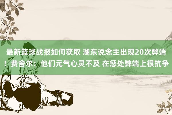 最新篮球战报如何获取 湖东说念主出现20次弊端！费舍尔：他们元气心灵不及 在惩处弊端上很抗争