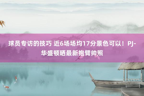 球员专访的技巧 近6场场均17分景色可以！PJ-华盛顿晒最新抱臂帅照