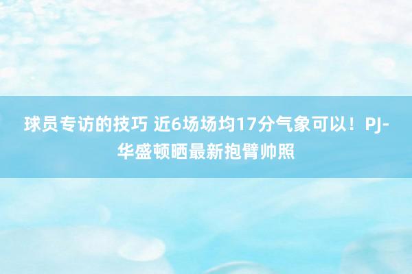 球员专访的技巧 近6场场均17分气象可以！PJ-华盛顿晒最新抱臂帅照