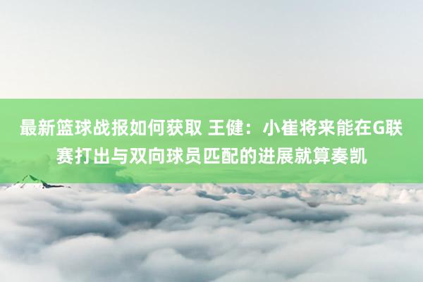 最新篮球战报如何获取 王健：小崔将来能在G联赛打出与双向球员匹配的进展就算奏凯