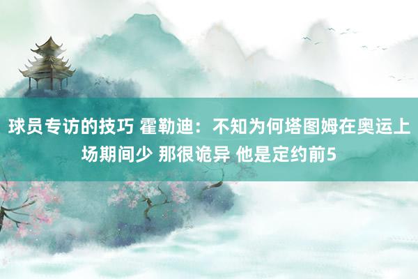 球员专访的技巧 霍勒迪：不知为何塔图姆在奥运上场期间少 那很诡异 他是定约前5