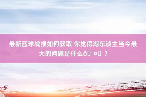 最新篮球战报如何获取 你觉得湖东谈主当今最大的问题是什么🤔？