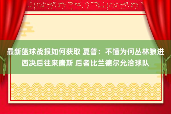 最新篮球战报如何获取 夏普：不懂为何丛林狼进西决后往来唐斯 后者比兰德尔允洽球队