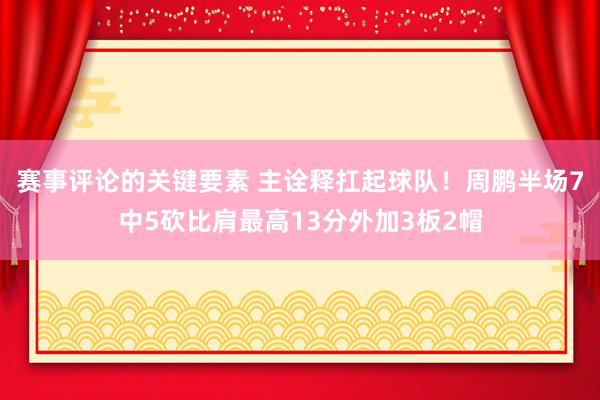 赛事评论的关键要素 主诠释扛起球队！周鹏半场7中5砍比肩最高13分外加3板2帽