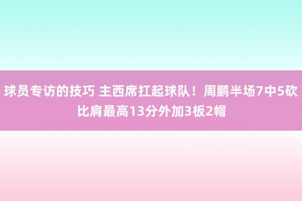 球员专访的技巧 主西席扛起球队！周鹏半场7中5砍比肩最高13分外加3板2帽